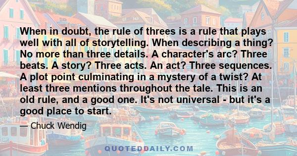 When in doubt, the rule of threes is a rule that plays well with all of storytelling. When describing a thing? No more than three details. A character's arc? Three beats. A story? Three acts. An act? Three sequences. A