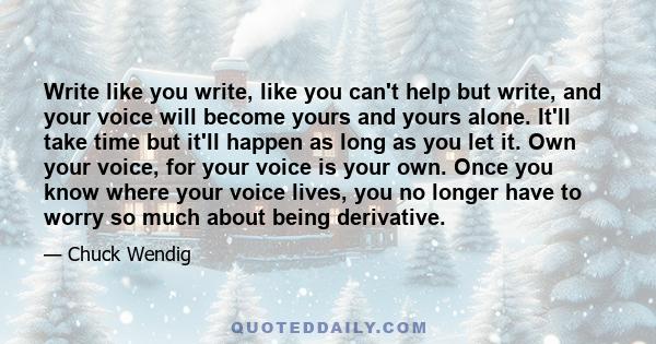 Write like you write, like you can't help but write, and your voice will become yours and yours alone. It'll take time but it'll happen as long as you let it. Own your voice, for your voice is your own. Once you know