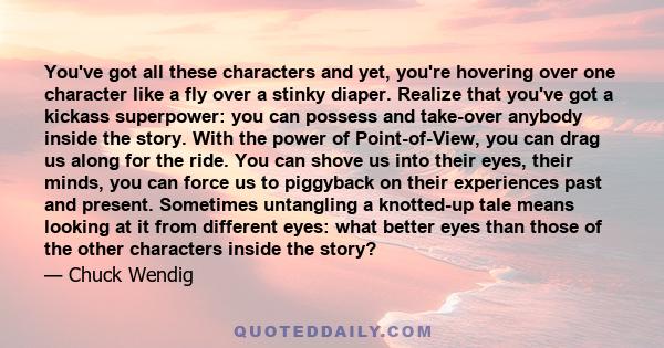 You've got all these characters and yet, you're hovering over one character like a fly over a stinky diaper. Realize that you've got a kickass superpower: you can possess and take-over anybody inside the story. With the 