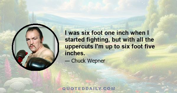 I was six foot one inch when I started fighting, but with all the uppercuts I'm up to six foot five inches.