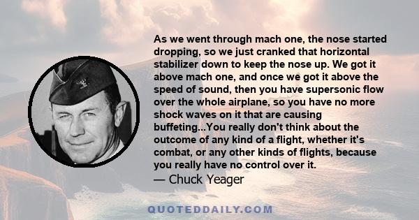 As we went through mach one, the nose started dropping, so we just cranked that horizontal stabilizer down to keep the nose up. We got it above mach one, and once we got it above the speed of sound, then you have