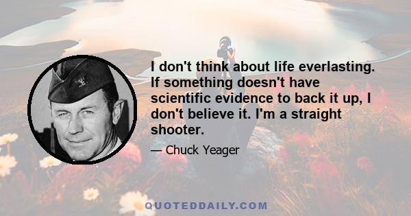 I don't think about life everlasting. If something doesn't have scientific evidence to back it up, I don't believe it. I'm a straight shooter.