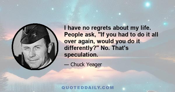 I have no regrets about my life. People ask, If you had to do it all over again, would you do it differently? No. That's speculation.