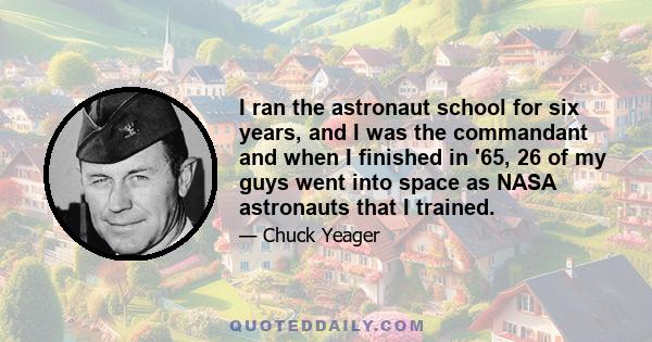 I ran the astronaut school for six years, and I was the commandant and when I finished in '65, 26 of my guys went into space as NASA astronauts that I trained.