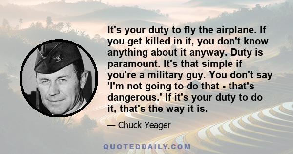 It's your duty to fly the airplane. If you get killed in it, you don't know anything about it anyway. Duty is paramount. It's that simple if you're a military guy. You don't say 'I'm not going to do that - that's