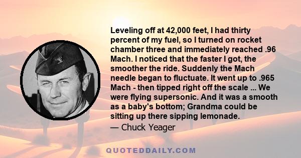 Leveling off at 42,000 feet, I had thirty percent of my fuel, so I turned on rocket chamber three and immediately reached .96 Mach. I noticed that the faster I got, the smoother the ride. Suddenly the Mach needle began