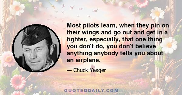 Most pilots learn, when they pin on their wings and go out and get in a fighter, especially, that one thing you don't do, you don't believe anything anybody tells you about an airplane.