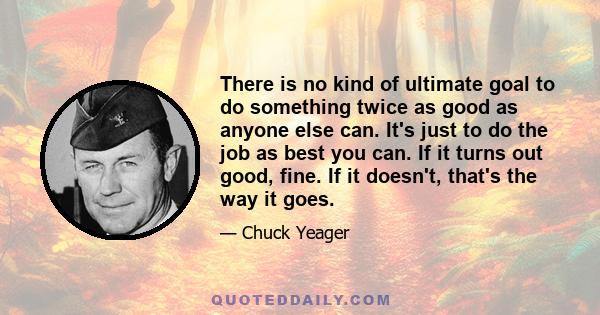 There is no kind of ultimate goal to do something twice as good as anyone else can. It's just to do the job as best you can. If it turns out good, fine. If it doesn't, that's the way it goes.