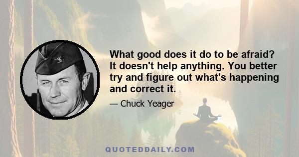 What good does it do to be afraid? It doesn't help anything. You better try and figure out what's happening and correct it.