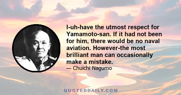 I-uh-have the utmost respect for Yamamoto-san. If it had not been for him, there would be no naval aviation. However-the most brilliant man can occasionally make a mistake.