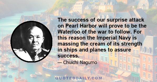 The success of our surprise attack on Pearl Harbor will prove to be the Waterloo of the war to follow. For this reason the Imperial Navy is massing the cream of its strength in ships and planes to assure success.