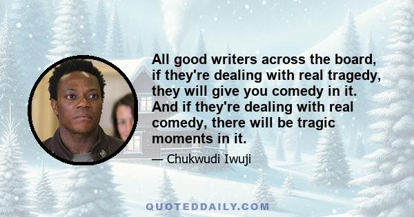 All good writers across the board, if they're dealing with real tragedy, they will give you comedy in it. And if they're dealing with real comedy, there will be tragic moments in it.