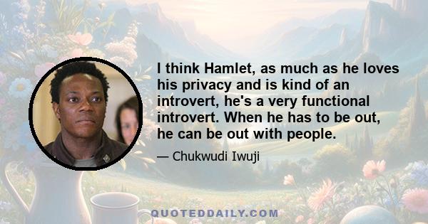 I think Hamlet, as much as he loves his privacy and is kind of an introvert, he's a very functional introvert. When he has to be out, he can be out with people.