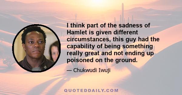 I think part of the sadness of Hamlet is given different circumstances, this guy had the capability of being something really great and not ending up poisoned on the ground.