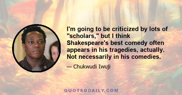 I'm going to be criticized by lots of scholars, but I think Shakespeare's best comedy often appears in his tragedies, actually. Not necessarily in his comedies.