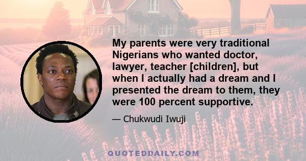 My parents were very traditional Nigerians who wanted doctor, lawyer, teacher [children], but when I actually had a dream and I presented the dream to them, they were 100 percent supportive.