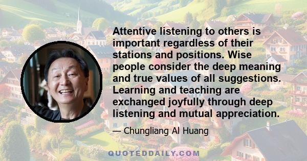 Attentive listening to others is important regardless of their stations and positions. Wise people consider the deep meaning and true values of all suggestions. Learning and teaching are exchanged joyfully through deep