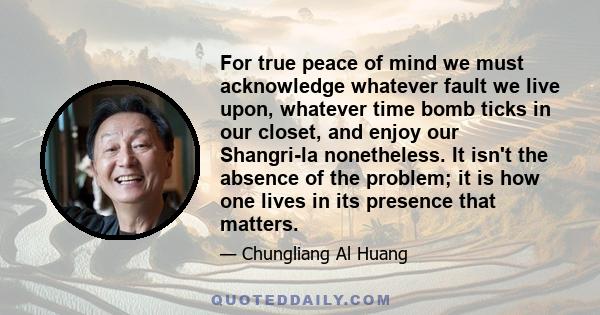 For true peace of mind we must acknowledge whatever fault we live upon, whatever time bomb ticks in our closet, and enjoy our Shangri-la nonetheless. It isn't the absence of the problem; it is how one lives in its