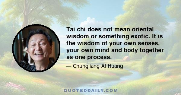 Tai chi does not mean oriental wisdom or something exotic. It is the wisdom of your own senses, your own mind and body together as one process.