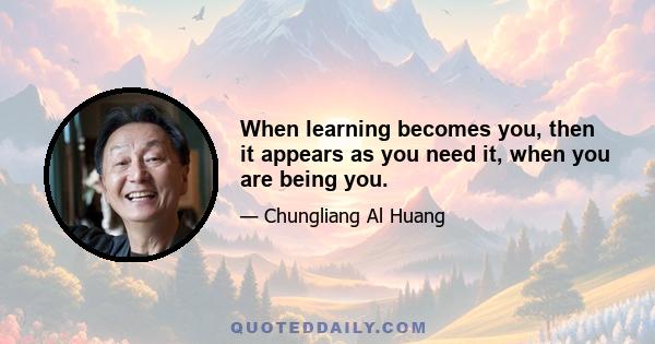 When learning becomes you, then it appears as you need it, when you are being you.