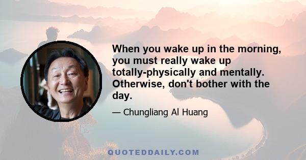 When you wake up in the morning, you must really wake up totally-physically and mentally. Otherwise, don't bother with the day.