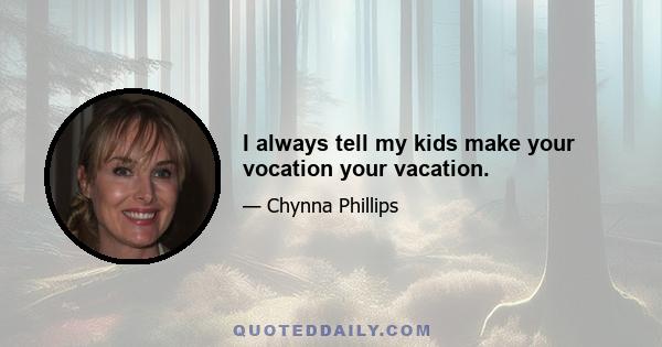 I always tell my kids make your vocation your vacation.