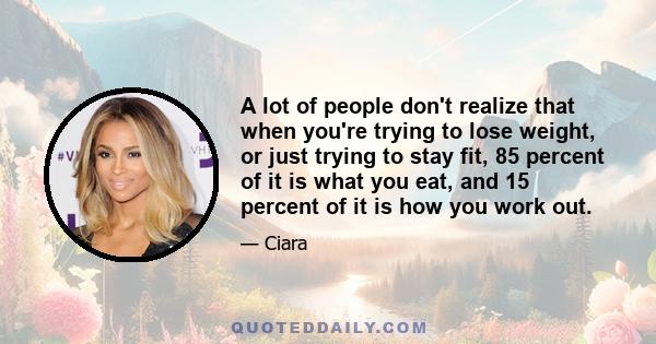 A lot of people don't realize that when you're trying to lose weight, or just trying to stay fit, 85 percent of it is what you eat, and 15 percent of it is how you work out.