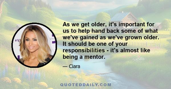 As we get older, it's important for us to help hand back some of what we've gained as we've grown older. It should be one of your responsibilities - it's almost like being a mentor.