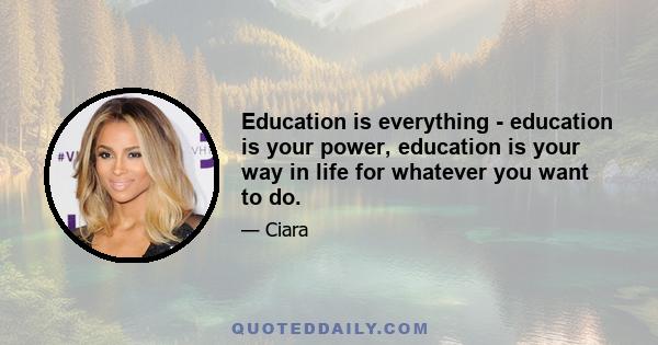 Education is everything - education is your power, education is your way in life for whatever you want to do.