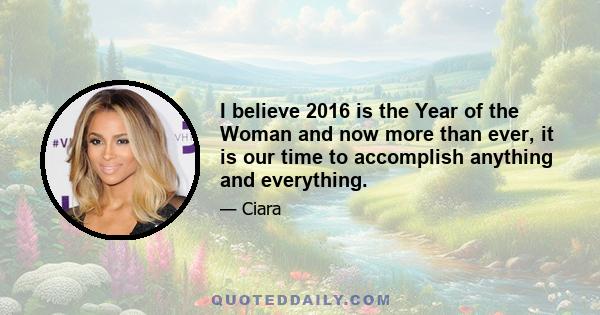 I believe 2016 is the Year of the Woman and now more than ever, it is our time to accomplish anything and everything.