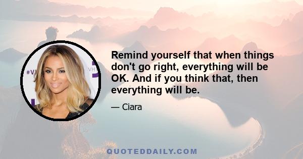 Remind yourself that when things don't go right, everything will be OK. And if you think that, then everything will be.