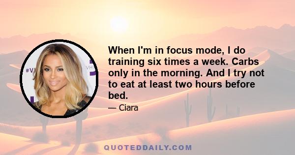 When I'm in focus mode, I do training six times a week. Carbs only in the morning. And I try not to eat at least two hours before bed.