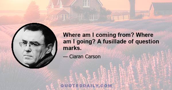 Where am I coming from? Where am I going? A fusillade of question marks.