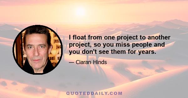 I float from one project to another project, so you miss people and you don't see them for years.