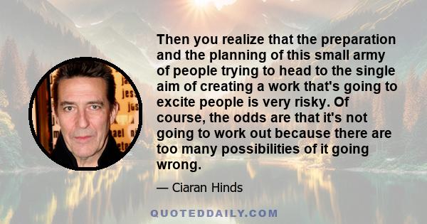 Then you realize that the preparation and the planning of this small army of people trying to head to the single aim of creating a work that's going to excite people is very risky. Of course, the odds are that it's not