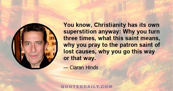 You know, Christianity has its own superstition anyway: Why you turn three times, what this saint means, why you pray to the patron saint of lost causes, why you go this way or that way.