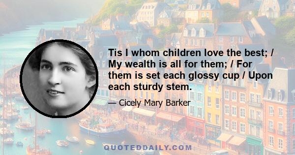 Tis I whom children love the best; / My wealth is all for them; / For them is set each glossy cup / Upon each sturdy stem.