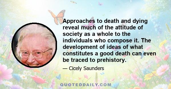 Approaches to death and dying reveal much of the attitude of society as a whole to the individuals who compose it. The development of ideas of what constitutes a good death can even be traced to prehistory.