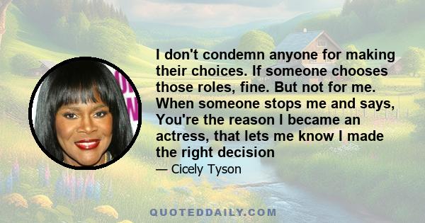 I don't condemn anyone for making their choices. If someone chooses those roles, fine. But not for me. When someone stops me and says, You're the reason I became an actress, that lets me know I made the right decision