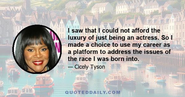 I saw that I could not afford the luxury of just being an actress. So I made a choice to use my career as a platform to address the issues of the race I was born into.