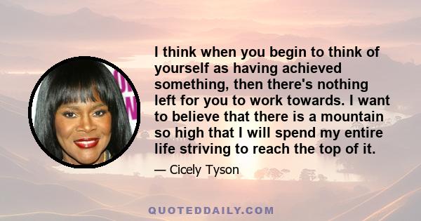 I think when you begin to think of yourself as having achieved something, then there's nothing left for you to work towards. I want to believe that there is a mountain so high that I will spend my entire life striving