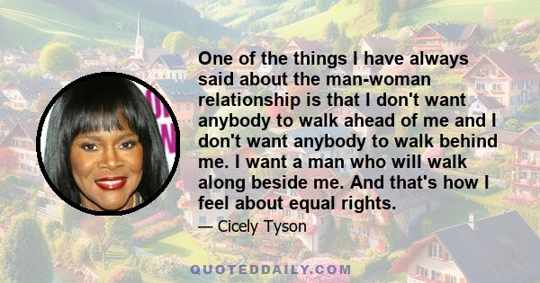 One of the things I have always said about the man-woman relationship is that I don't want anybody to walk ahead of me and I don't want anybody to walk behind me. I want a man who will walk along beside me. And that's