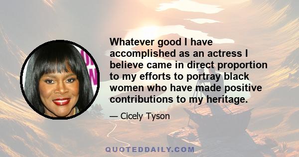 Whatever good I have accomplished as an actress I believe came in direct proportion to my efforts to portray black women who have made positive contributions to my heritage.