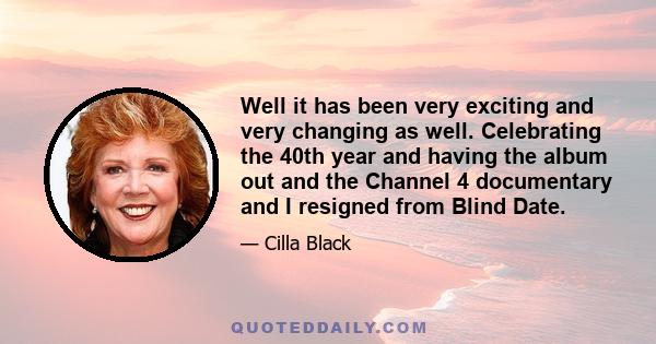 Well it has been very exciting and very changing as well. Celebrating the 40th year and having the album out and the Channel 4 documentary and I resigned from Blind Date.