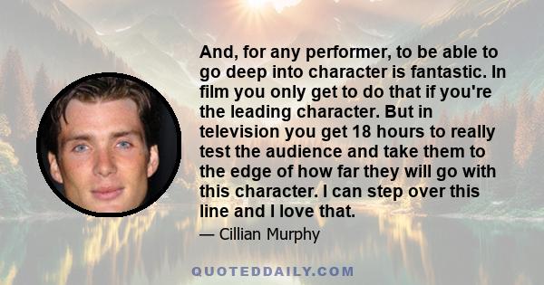 And, for any performer, to be able to go deep into character is fantastic. In film you only get to do that if you're the leading character. But in television you get 18 hours to really test the audience and take them to 