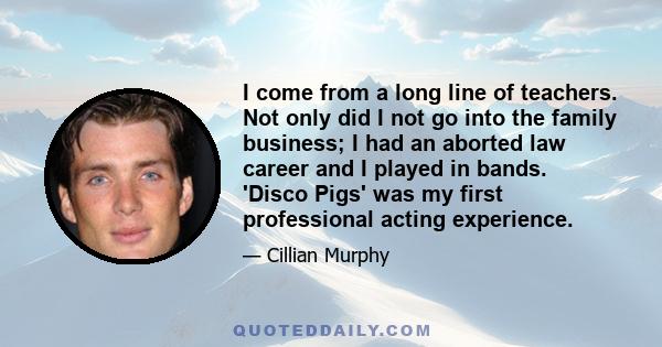 I come from a long line of teachers. Not only did I not go into the family business; I had an aborted law career and I played in bands. 'Disco Pigs' was my first professional acting experience.