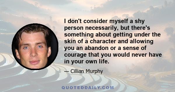 I don't consider myself a shy person necessarily, but there's something about getting under the skin of a character and allowing you an abandon or a sense of courage that you would never have in your own life.