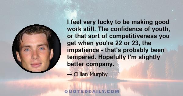 I feel very lucky to be making good work still. The confidence of youth, or that sort of competitiveness you get when you're 22 or 23, the impatience - that's probably been tempered. Hopefully I'm slightly better