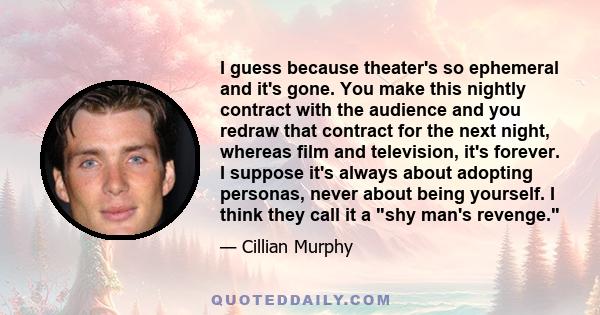 I guess because theater's so ephemeral and it's gone. You make this nightly contract with the audience and you redraw that contract for the next night, whereas film and television, it's forever. I suppose it's always