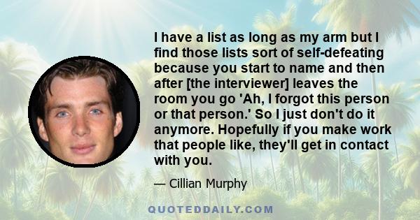 I have a list as long as my arm but I find those lists sort of self-defeating because you start to name and then after [the interviewer] leaves the room you go 'Ah, I forgot this person or that person.' So I just don't